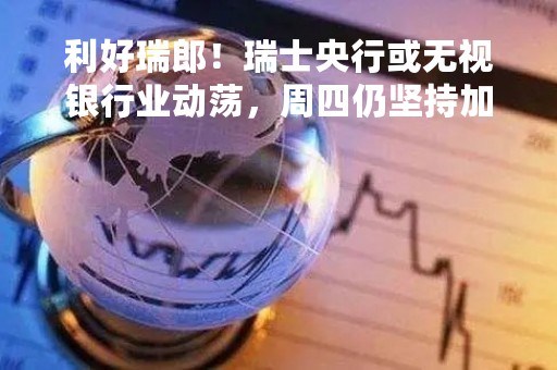 利好瑞郎！瑞士央行或无视银行业动荡，周四仍坚持加息50基点