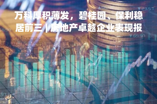 万科厚积薄发，碧桂园、保利稳居前三 | 房地产卓越企业表现报告