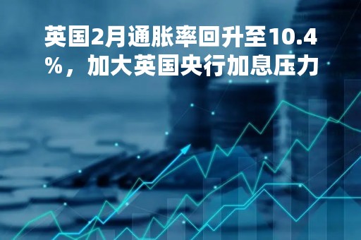 英国2月通胀率回升至10.4%，加大英国央行加息压力