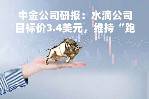 中金公司研报：水滴公司目标价3.4美元，维持“跑赢行业”评级