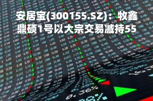 安居宝(300155.SZ)：牧鑫鼎硕1号以大宗交易减持550万股