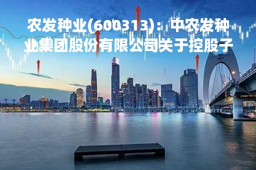 农发种业(600313)：中农发种业集团股份有限公司关于控股子公司日常关联交易公告