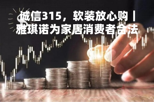诚信315，软装放心购｜雅琪诺为家居消费者合法权益保驾护航！