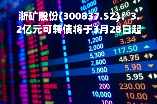 浙矿股份(300837.SZ)：3.2亿元可转债将于3月28日起在深交所挂牌交易