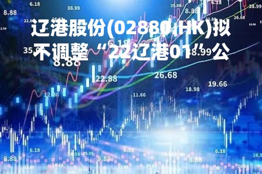 辽港股份(02880.HK)拟不调整“22辽港01”公司债票面利率