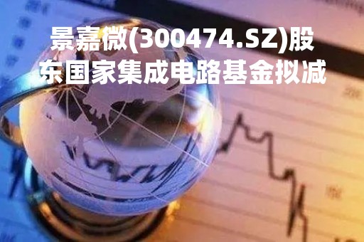 景嘉微(300474.SZ)股东国家集成电路基金拟减持不超2%股份