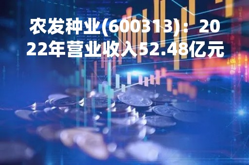 农发种业(600313)：2022年营业收入52.48亿元，与上期同比增加39.42%