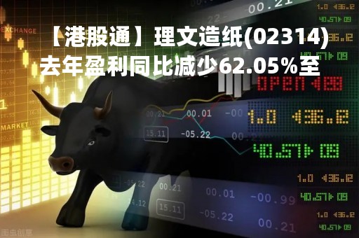 【港股通】理文造纸(02314)去年盈利同比减少62.05%至11.85亿港元 派末期息3.3港仙