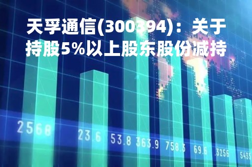 天孚通信(300394)：关于持股5%以上股东股份减持计划实施进展暨减持完毕的公告