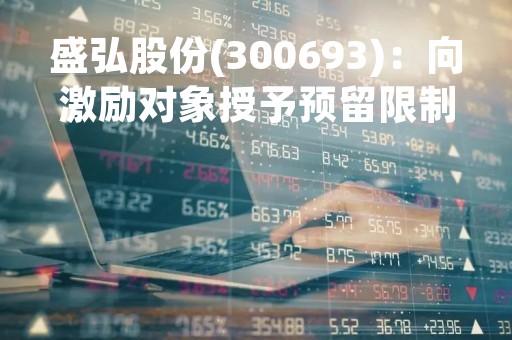 盛弘股份(300693)：向激励对象授予预留限制性股票，共计授予53.73万股