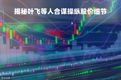 揭秘叶飞等人合谋操纵股价细节「叶飞参与股票」