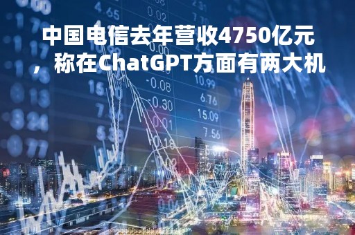 中国电信去年营收4750亿元，称在ChatGPT方面有两大机会