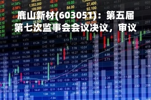 鹿山新材(603051)：第五届第七次监事会会议决议，审议关于进一步明确公司公开发行可转换公司债券具体方案的议案等议案