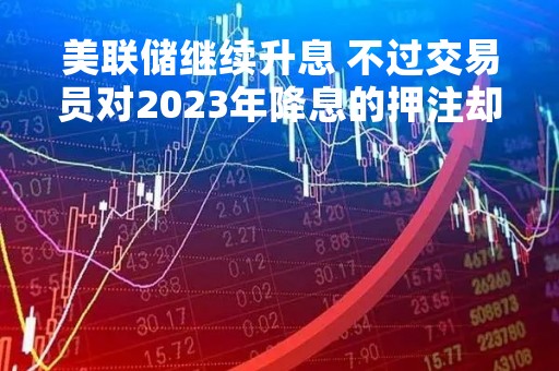 美联储继续升息 不过交易员对2023年降息的押注却在加大