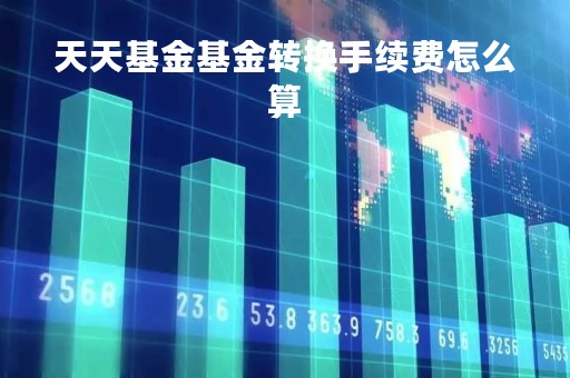 天天基金基金转换手续费怎么算「天天基金基金转换手续费怎么算的」