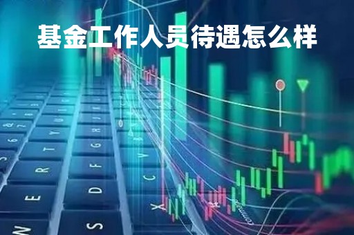 基金工作人员待遇怎么样「基金工作人员月薪」
