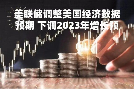 美联储调整美国经济数据预期 下调2023年增长预期至0.4%