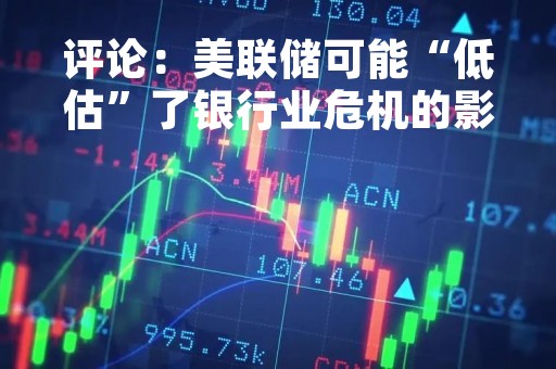 评论：美联储可能“低估”了银行业危机的影响