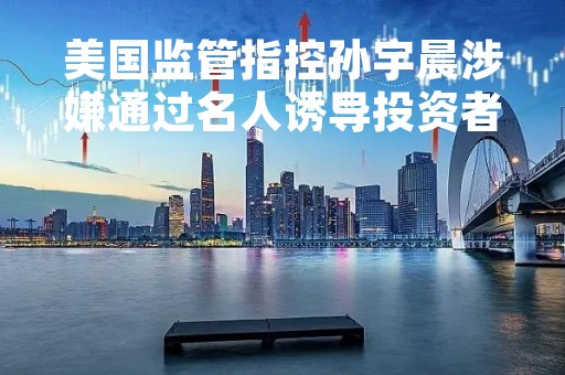 美国监管指控孙宇晨涉嫌通过名人诱导投资者买入代币