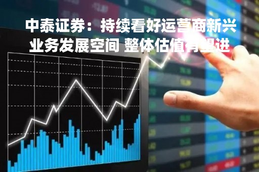 中泰证券：持续看好运营商新兴业务发展空间 整体估值有望进一步重塑