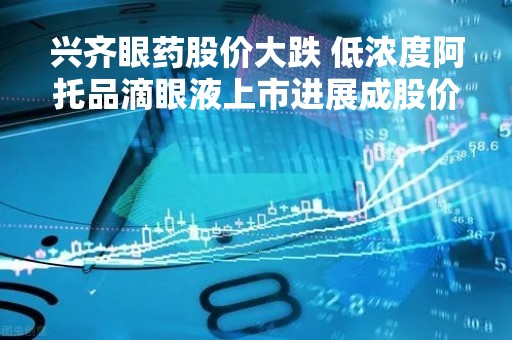 兴齐眼药股价大跌 低浓度阿托品滴眼液上市进展成股价“晴雨表”