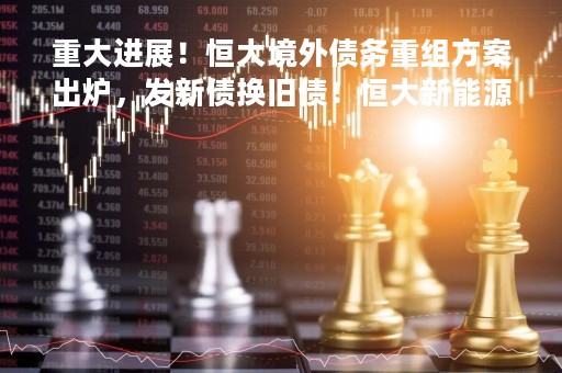 重大进展！恒大境外债务重组方案出炉，发新债换旧债！恒大新能源汽车已交付超900辆