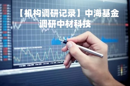 【机构调研记录】中海基金调研中材科技