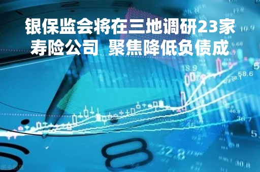 银保监会将在三地调研23家寿险公司  聚焦降低负债成本加强负债质量管理