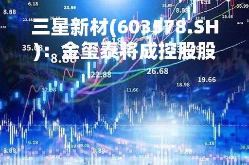 三星新材(603578.SH)：金玺泰将成控股股东、金银山为实控人 3月23日起复牌