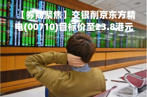 【券商聚焦】交银削京东方精电(00710)目标价至23.8港元 料今年汽车市场存降价压力风险