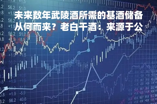 未来数年武陵酒所需的基酒储备从何而来？老白干酒：来源于公司以往历年生产的基酒