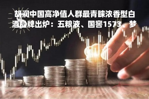 胡润中国高净值人群最青睐浓香型白酒品牌出炉：五粮液、国窖1573、梦之蓝列前三