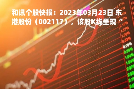 和讯个股快报：2023年03月23日 东港股份（002117），该股K线呈现“红三兵”形态