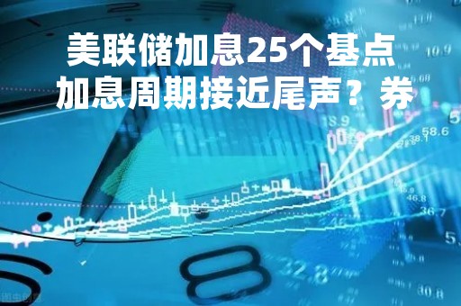美联储加息25个基点 加息周期接近尾声？券商解读来了丨火线解读