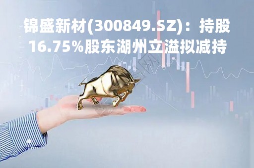 锦盛新材(300849.SZ)：持股16.75%股东湖州立溢拟减持不超6%股份