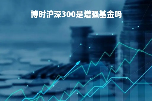 博时沪深300是增强基金吗「博时沪深300基金050002怎样」