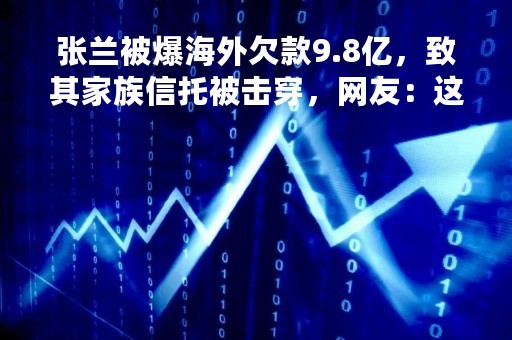 张兰被爆海外欠款9.8亿，致其家族信托被击穿，网友：这得卖多少酸辣粉？