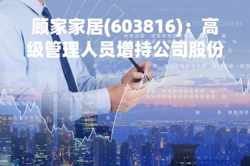 顾家家居(603816)：高级管理人员增持公司股份计划的进展公告