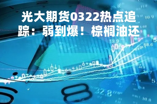 光大期货0322热点追踪：弱到爆！棕榈油还能跌吗？