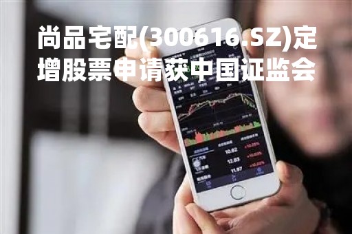 尚品宅配(300616.SZ)定增股票申请获中国证监会同意注册批复