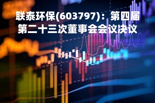 联泰环保(603797)：第四届第二十三次董事会会议决议，审议《广东联泰环保股份有限公司关于股权收购暨关联交易的议案》等议案