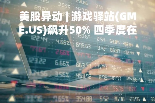 美股异动 | 游戏驿站(GME.US)飙升50% 四季度在两年来首次盈利 远超市场预期