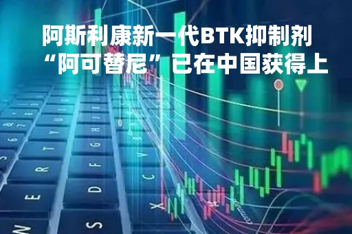 阿斯利康新一代BTK抑制剂“阿可替尼”已在中国获得上市批准