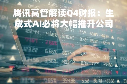 腾讯高管解读Q4财报：生成式AI必将大幅推升公司增速，或催生新业务