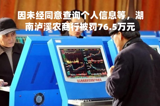 因未经同意查询个人信息等，湖南泸溪农商行被罚76.5万元