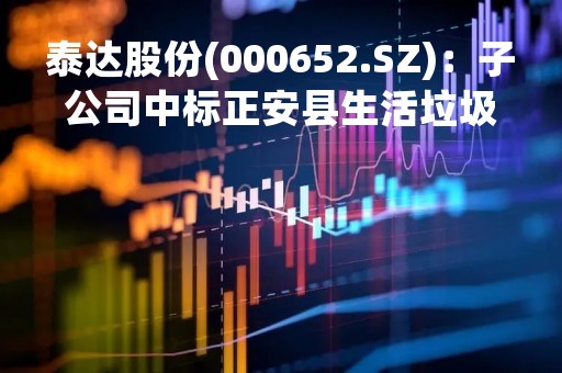 泰达股份(000652.SZ)：子公司中标正安县生活垃圾焚烧发电项目