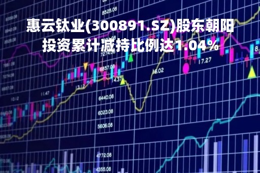 惠云钛业(300891.SZ)股东朝阳投资累计减持比例达1.04%