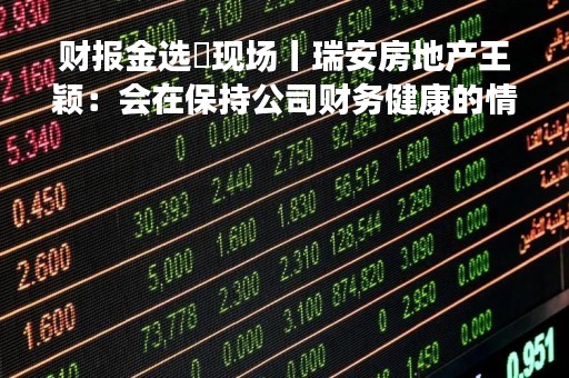财报金选・现场丨瑞安房地产王颖：会在保持公司财务健康的情况下考虑收购机会