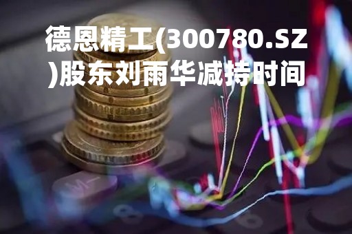 德恩精工(300780.SZ)股东刘雨华减持时间过半 未减持公司股份