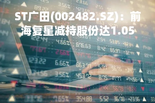 ST广田(002482.SZ)：前海复星减持股份达1.05%